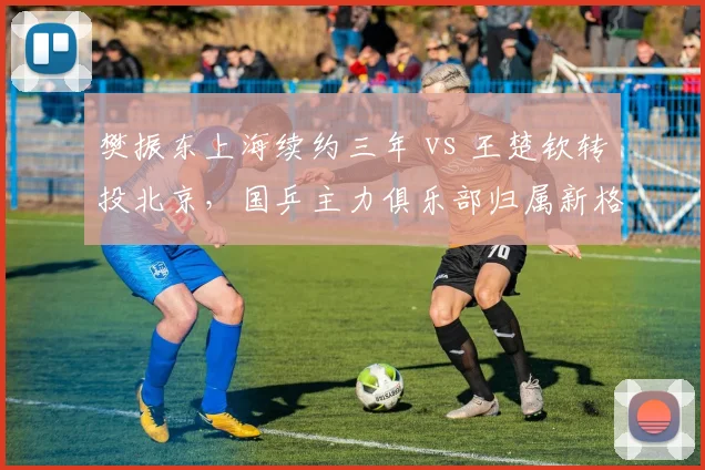 樊振东上海续约三年 vs 王楚钦转投北京，国乒主力俱乐部归属新格局