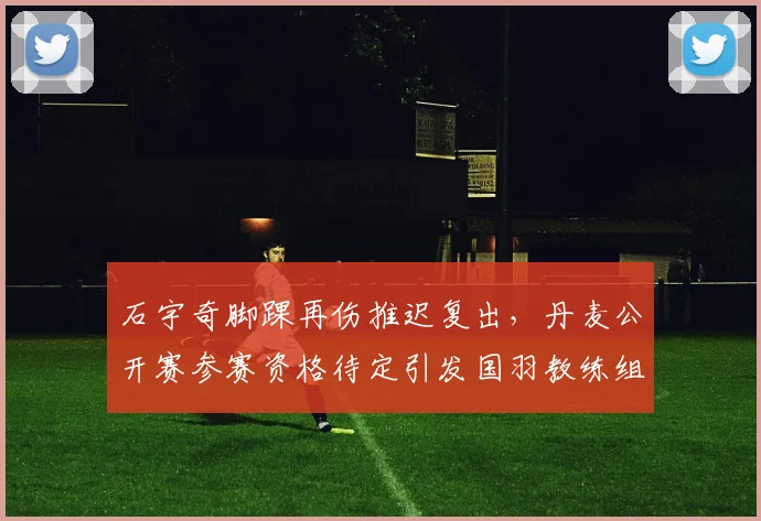 石宇奇脚踝再伤推迟复出，丹麦公开赛参赛资格待定引发国羽教练组内部分歧