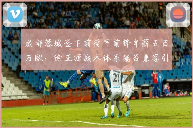 成都蓉城签下前荷甲前锋年薪五百万欧，徐正源战术体系能否兼容引发质疑