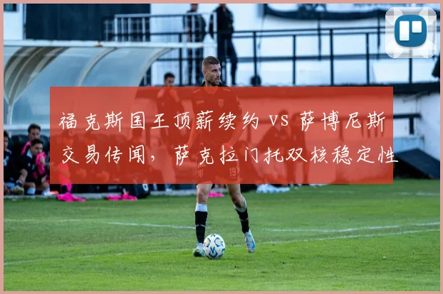 福克斯国王顶薪续约 vs 萨博尼斯交易传闻，萨克拉门托双核稳定性存疑