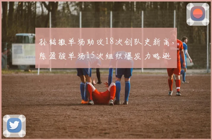 孙铭徽单场助攻18次创队史新高，陈盈骏单场15次组织爆发力略逊
