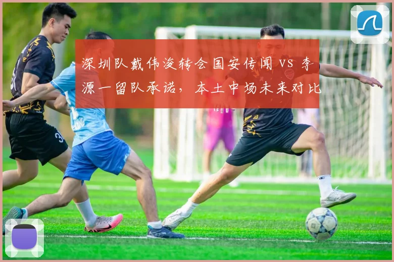 深圳队戴伟浚转会国安传闻 vs 李源一留队承诺，本土中场未来对比